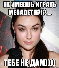 не умеешь играть megadeth?!?.... тебе не дам))))