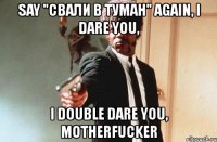 say "свали в туман" again, i dare you, i double dare you, motherfucker