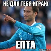 не для тебя играю епта