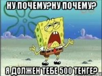 ну почему?ну почему? я должен тебе 500 тенге?