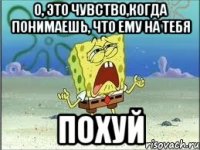 о, это чувство,когда понимаешь, что ему на тебя похуй