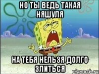 но ты ведь такая няшуля на тебя нельзя долго злиться