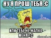 ну я прош тебя :с или тебе не жалко меня?:с