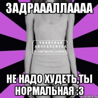 задраааллаааа не надо худеть,ты нормальная :3