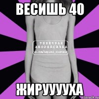 весишь 40 жирууууха