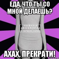 еда, что ты со мной делаешь? ахах, прекрати!