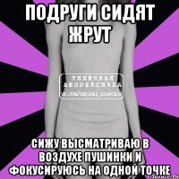 подруги сидят жрут сижу высматриваю в воздухе пушинки и фокусируюсь на одной точке