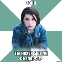 тоня ты нахуя 5 штук съела?!?!?