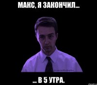 макс, я закончил... ... в 5 утра.