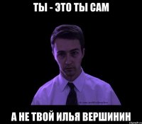 ты - это ты сам а не твой илья вершинин