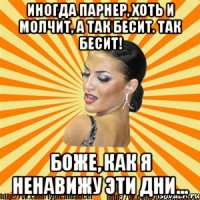 иногда парнер, хоть и молчит, а так бесит. так бесит! боже, как я ненавижу эти дни...