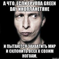 а что, если группа green day инопланетяне и пытаются захватить мир и склонить всех к своим ногоам.