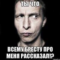 ты что всему бресту про меня рассказал!?