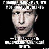 лобанов максимум, что можно тебе доверить — это слюнявить подорожник, а не людей лечить.