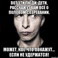 вот эти люди, дети, расскажут вам всё о половом созревании. может, кое-что покажут… если не удержатся!