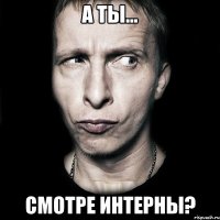 а ты... смотре интерны?