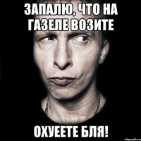 запалю, что на газеле возите охуеете бля!