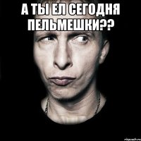 а ты ел сегодня пельмешки?? 