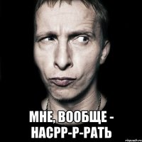  мне, вообще - насрр-р-рать