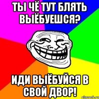 ты чё тут блять выёбуешся? иди выёбуйся в свой двор!