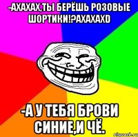 -ахахах,ты берёшь розовые шортики!?ахахахd -а у тебя брови синие,и чё.