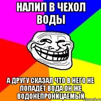 налил в чехол воды а другу сказал что в него не попадёт вода он же водонепроницаемый