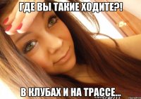 где вы такие ходите?! в клубах и на трассе...