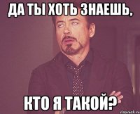 да ты хоть знаешь, кто я такой?