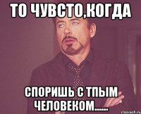 то чувсто,когда споришь с тпым человеком......