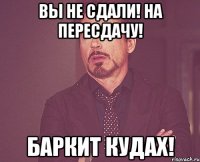 вы не сдали! на пересдачу! баркит кудах!