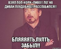 взял поп-корн+пиво!! лёг на диван,поудобнее!!расслабился!! бляяяять,пулть забыл!!