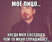 моё лицо... когда моя соседка о чем-то меня спрашивает..