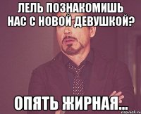 лель познакомишь нас с новой девушкой? опять жирная...