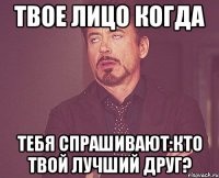 твое лицо когда тебя спрашивают:кто твой лучший друг?