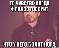 то чувство когда фролов говорит что у него болит нога.