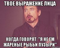 твое выражение лица когда говорят: "я не ем жареные рыбьи пузыри"