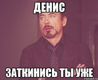 денис заткинись ты уже