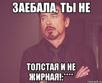 заебала, ты не толстая и не жирная!:****