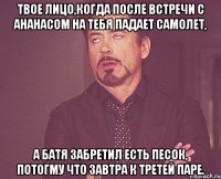 твое лицо,когда после встречи с ананасом на тебя падает самолет, а батя забретил есть песок, потогму что завтра к третей паре.