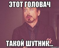 этот головач такой шутник...