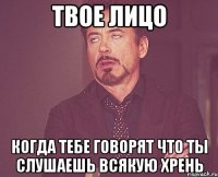 твое лицо когда тебе говорят что ты слушаешь всякую хрень