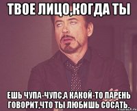 твое лицо,когда ты ешь чупа-чупс,а какой-то парень говорит,что ты любишь сосать.