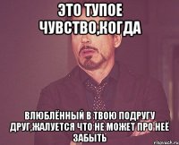 это тупое чувство,когда влюблённый в твою подругу друг,жалуется что не может про неё забыть