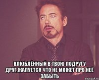  влюблённый в твою подругу друг,жалуется что не может про неё забыть