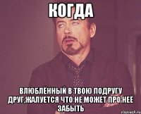 когда влюблённый в твою подругу друг,жалуется что не может про неё забыть