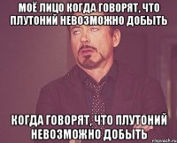 моё лицо когда говорят, что плутоний невозможно добыть когда говорят, что плутоний невозможно добыть