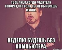 твоё лицо,когда родители говорят,что если ты не вынесешь мусор, неделю будешь без компьютера.