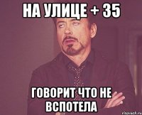 на улице + 35 говорит что не вспотела