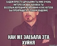 будем просто друзьями.ты мне очень интересен как человек,ты весёлый,хороший,искренний и я не хотела бы прекращать с тобой общение. как же заебала эта хуйня