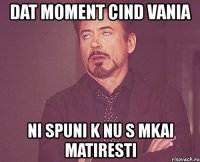 dat moment cind vania ni spuni k nu s mkai matiresti